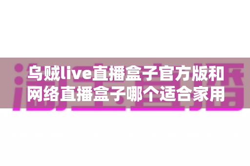 乌贼live直播盒子官方版和网络直播盒子哪个适合家用？家庭影音设备深度对比与选购指南