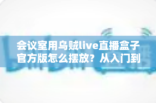 会议室用乌贼live直播盒子官方版怎么摆放？从入门到精通的完整摆放指南与实操技巧