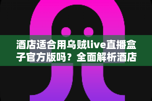 酒店适合用乌贼live直播盒子官方版吗？全面解析酒店场景下的应用价值与部署指南