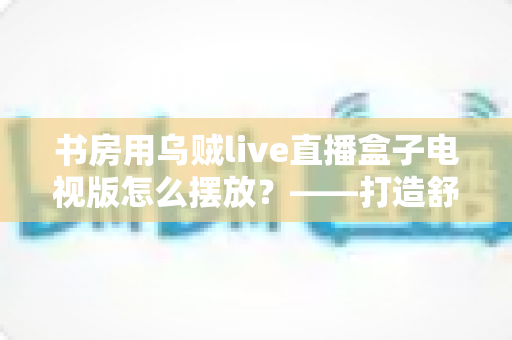 书房用乌贼live直播盒子电视版怎么摆放？——打造舒适高效书房影音空间的完整摆放指南
