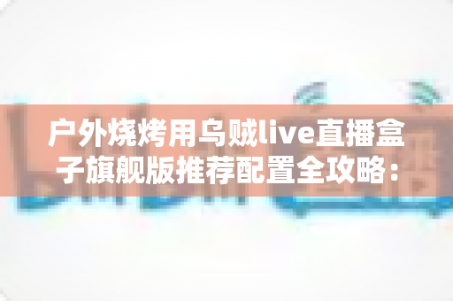 户外烧烤用乌贼live直播盒子旗舰版推荐配置全攻略:从设备选型到开播实战的完整设备指南 户外烧烤用乌贼live直播盒子旗舰版推荐配置全攻略:从设备选型到开播实战的完整设备指南