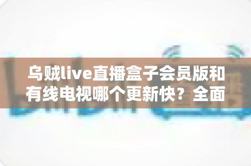 乌贼live直播盒子会员版和有线电视哪个更新快?全面解析内容更新速度差异 乌贼live直播盒子会员版和有线电视哪个更新快?全面解析内容更新速度差异