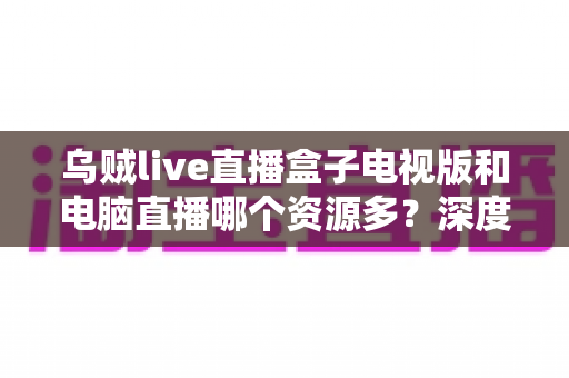 乌贼live直播盒子电视版和电脑直播哪个资源多？深度对比与实用选择指南