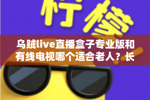 乌贼live直播盒子专业版和有线电视哪个适合老人？长辈家庭观影方案全面对比与选购指南