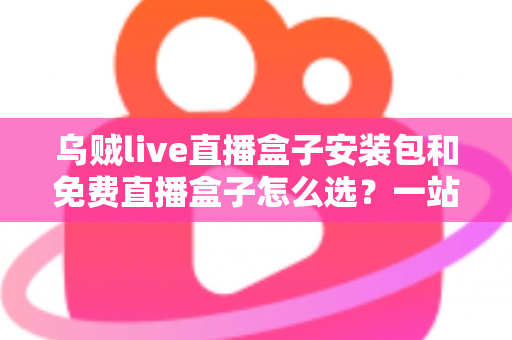 乌贼live直播盒子安装包和免费直播盒子怎么选？一站式选择指南与避坑攻略