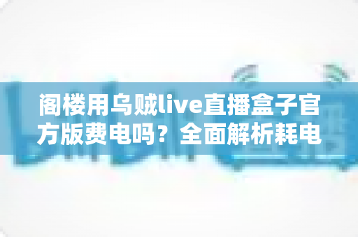 阁楼用乌贼live直播盒子官方版费电吗？全面解析耗电量、省电技巧与使用指南