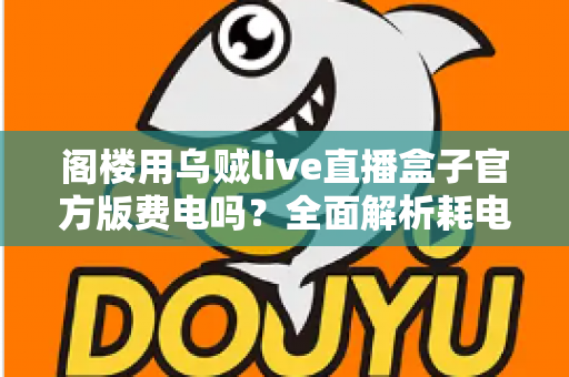 阁楼用乌贼live直播盒子官方版费电吗？全面解析耗电量、省电技巧与使用指南