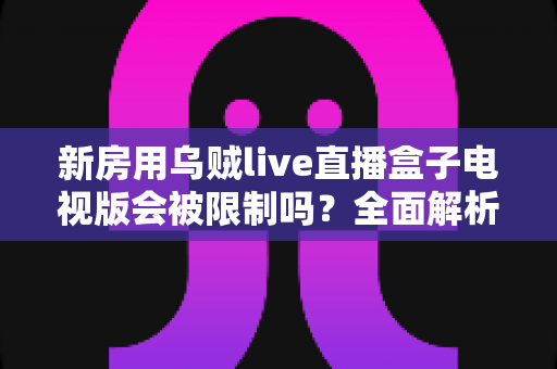 新房用乌贼live直播盒子电视版会被限制吗？全面解析限制原因、应对方法与使用建议