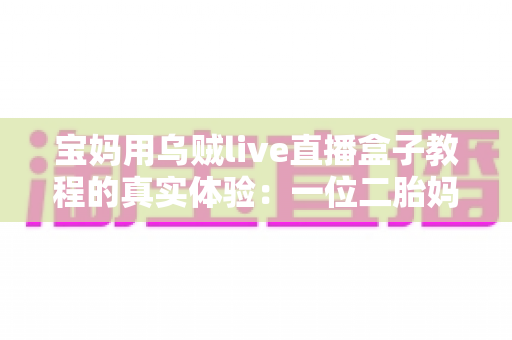 宝妈用乌贼live直播盒子教程的真实体验:一位二胎妈妈从手忙脚乱到轻松开播的全过程分享 宝妈用乌贼live直播盒子教程的真实体验:一位二胎妈妈从手忙脚乱到轻松开播的全过程分享