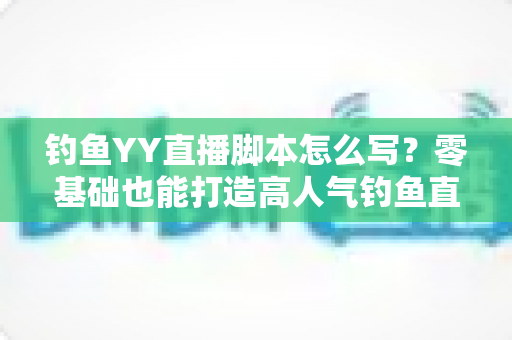 钓鱼YY直播脚本怎么写？零基础也能打造高人气钓鱼直播间的实战指南