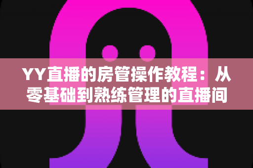 YY直播的房管操作教程:从零基础到熟练管理的直播间运营实战指南 YY直播的房管操作教程:从零基础到熟练管理的直播间运营实战指南