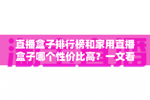 直播盒子排行榜和家用直播盒子哪个性价比高?一文看懂选购门道 直播盒子排行榜和家用直播盒子哪个性价比高?一文看懂选购门道