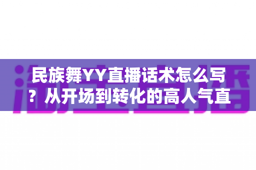 民族舞YY直播话术怎么写？从开场到转化的高人气直播话术全攻略