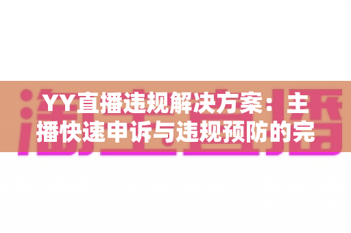 YY直播违规解决方案：主播快速申诉与违规预防的完整实用指南