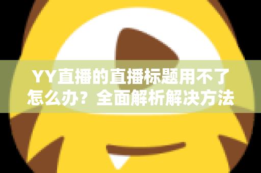 YY直播的直播标题用不了怎么办？全面解析解决方法与实用技巧