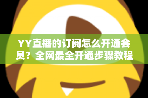 YY直播的订阅怎么开通会员？全网最全开通步骤教程与会员权益详解