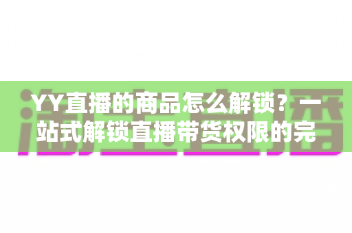 YY直播的商品怎么解锁?一站式解锁直播带货权限的完整操作指南 YY直播的商品怎么解锁?一站式解锁直播带货权限的完整操作指南