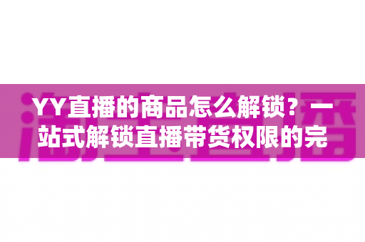 YY直播的商品怎么解锁？一站式解锁直播带货权限的完整操作指南