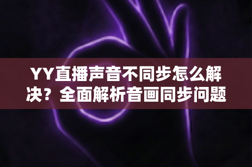 YY直播声音不同步怎么解决?全面解析音画同步问题的实用修复指南 YY直播声音不同步怎么解决?全面解析音画同步问题的实用修复指南