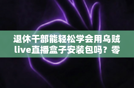 退休干部能轻松学会用乌贼live直播盒子安装包吗?零基础中老年用户直播上手全攻略 退休干部能轻松学会用乌贼live直播盒子安装包吗?零基础中老年用户直播上手全攻略