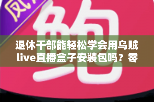 退休干部能轻松学会用乌贼live直播盒子安装包吗?零基础中老年用户直播上手全攻略 退休干部能轻松学会用乌贼live直播盒子安装包吗?零基础中老年用户直播上手全攻略