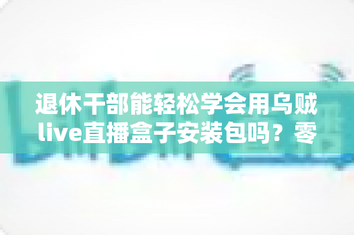 退休干部能轻松学会用乌贼live直播盒子安装包吗?零基础中老年用户直播上手全攻略 退休干部能轻松学会用乌贼live直播盒子安装包吗?零基础中老年用户直播上手全攻略
