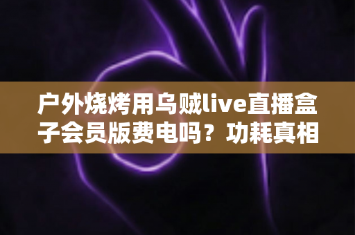 户外烧烤用乌贼live直播盒子会员版费电吗？功耗真相与省电技巧全解析