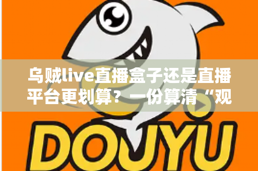 乌贼live直播盒子还是直播平台更划算？一份算清“观看账”的省钱决策指南