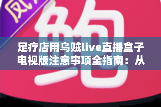 足疗店用乌贼live直播盒子电视版注意事项全指南：从选购安装到日常维护的合规经营手册