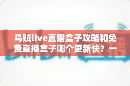 乌贼live直播盒子攻略和免费直播盒子哪个更新快？一站式解析与避坑指南