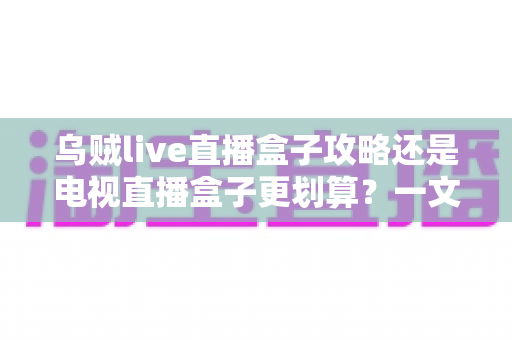 乌贼live直播盒子攻略还是电视直播盒子更划算？一文算清这笔账再下手