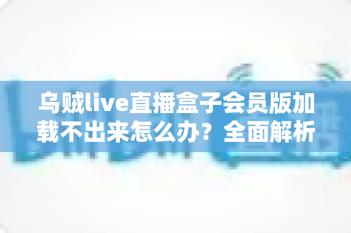 乌贼live直播盒子会员版加载不出来怎么办?全面解析原因与实用解决方案 乌贼live直播盒子会员版加载不出来怎么办?全面解析原因与实用解决方案