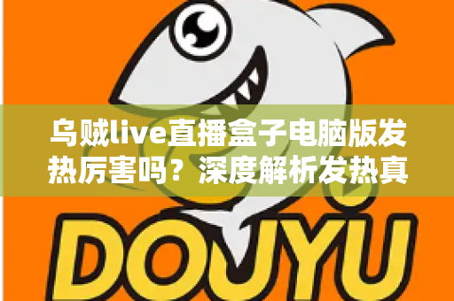 乌贼live直播盒子电脑版发热厉害吗？深度解析发热真相与实用降温全攻略