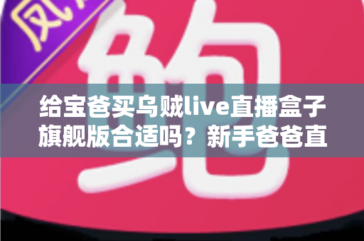 给宝爸买乌贼live直播盒子旗舰版合适吗？新手爸爸直播设备选购深度测评指南