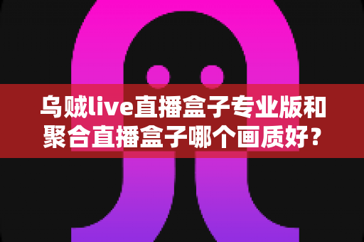 乌贼live直播盒子专业版和聚合直播盒子哪个画质好？深度对比解析帮你选出高清直播利器