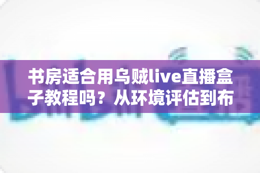 书房适合用乌贼live直播盒子教程吗？从环境评估到布置实操的全维度指南