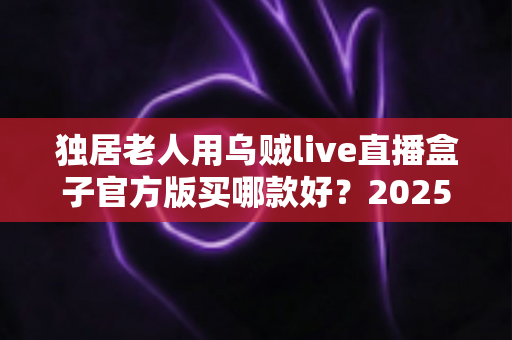 独居老人用乌贼live直播盒子官方版买哪款好？2025年最新选购攻略与避坑指南