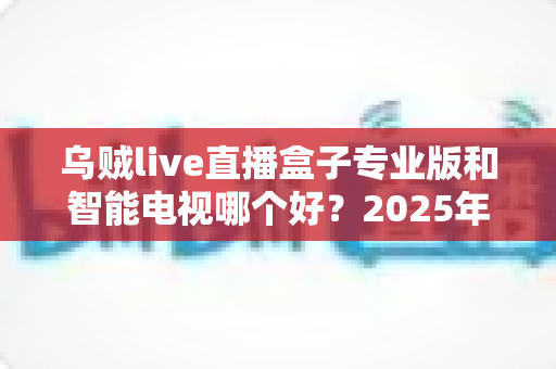 乌贼live直播盒子专业版和智能电视哪个好？2025年最全选购对比指南助你避坑不踩雷