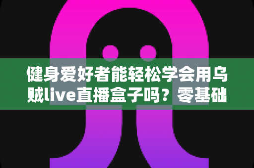 健身爱好者能轻松学会用乌贼live直播盒子吗？零基础也能快速上手的健身直播设备全解析