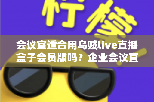 会议室适合用乌贼live直播盒子会员版吗?企业会议直播场景深度测评与选购指南 会议室适合用乌贼live直播盒子会员版吗?企业会议直播场景深度测评与选购指南