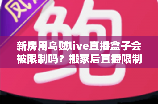 新房用乌贼live直播盒子会被限制吗?搬家后直播限制风险全面解析与实用应对指南 新房用乌贼live直播盒子会被限制吗?搬家后直播限制风险全面解析与实用应对指南