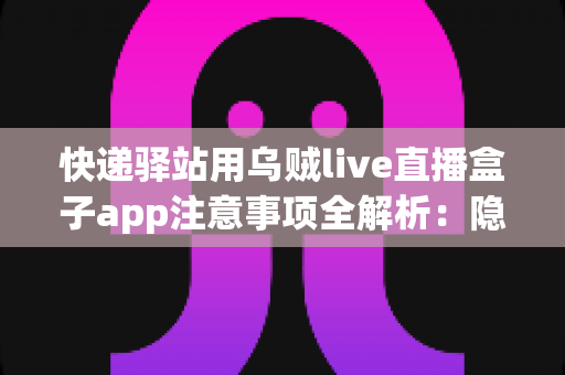 快递驿站用乌贼live直播盒子app注意事项全解析：隐私、合规与高效运营一站式指南