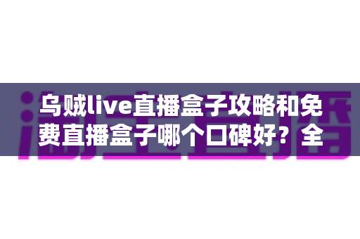 乌贼live直播盒子攻略和免费直播盒子哪个口碑好？全面解析与实用指南助你轻松选择