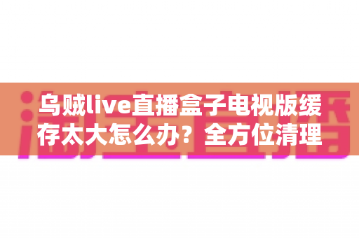 乌贼live直播盒子电视版缓存太大怎么办?全方位清理与优化指南 乌贼live直播盒子电视版缓存太大怎么办?全方位清理与优化指南