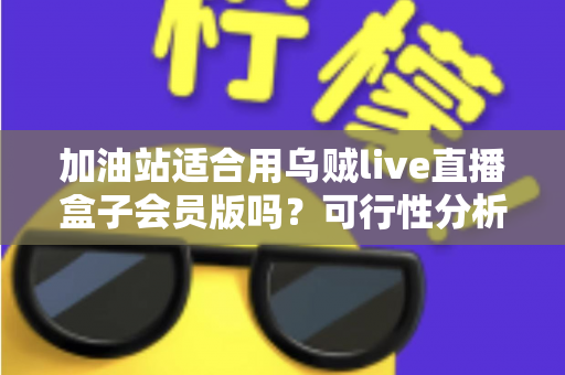 加油站适合用乌贼live直播盒子会员版吗？可行性分析与实操落地全指南