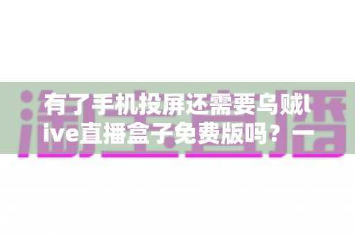 有了手机投屏还需要乌贼live直播盒子免费版吗？一篇讲透选择难题的深度指南