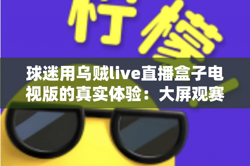 球迷用乌贼live直播盒子电视版的真实体验:大屏观赛是惊喜还是踩坑?一文说透 球迷用乌贼live直播盒子电视版的真实体验:大屏观赛是惊喜还是踩坑?一文说透