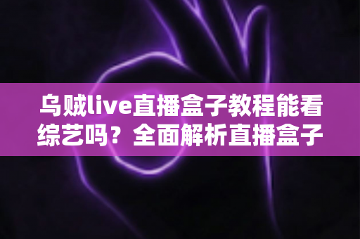 乌贼live直播盒子教程能看综艺吗？全面解析直播盒子看综艺的真相、风险与正版替代方案