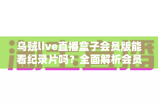乌贼live直播盒子会员版能看纪录片吗?全面解析会员权益、纪录片资源与观看指南 乌贼live直播盒子会员版能看纪录片吗?全面解析会员权益、纪录片资源与观看指南