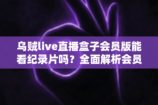 乌贼live直播盒子会员版能看纪录片吗?全面解析会员权益、纪录片资源与观看指南 乌贼live直播盒子会员版能看纪录片吗?全面解析会员权益、纪录片资源与观看指南
